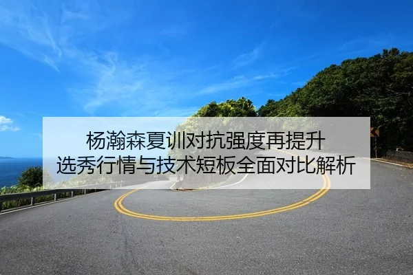 杨瀚森夏训对抗强度再提升 选秀行情与技术短板全面对比解析